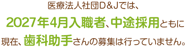 医療法人社団D＆Jでは、2027年4月入職者、中途採用ともに現在、歯科助手さんの募集は行なっていません！