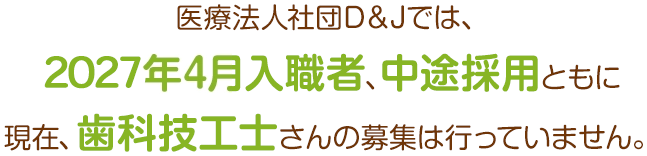 医療法人社団D＆Jでは、2027年4月入職者、中途採用ともに現在、歯科技工士さんの募集は行っていません。