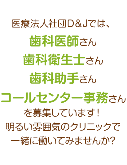 医療法人社団D＆Jでは、歯科医師さん・歯科衛生士さん・歯科助手さん・コールセンター事務さんを募集しています！明るい雰囲気のクリニックで一緒に働いてみませんか?